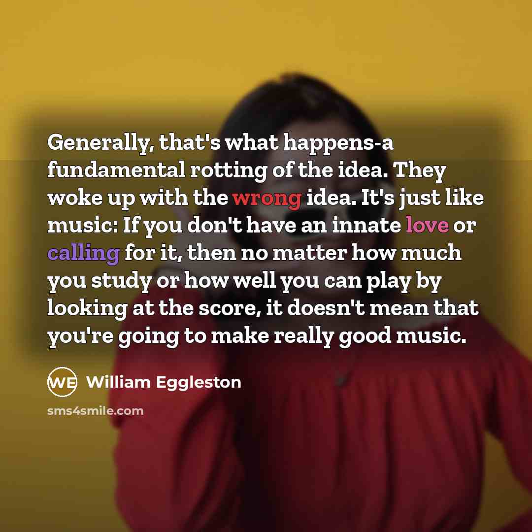 “Generally, that's what happens-a fundamental rotting of the idea. They woke up with the wrong idea. It's just like music: If you don't have an innate love or calling for it, then no matter how much you study or how well you can play by looking at the score, it doesn't mean that you're going to…” quote by William Eggleston