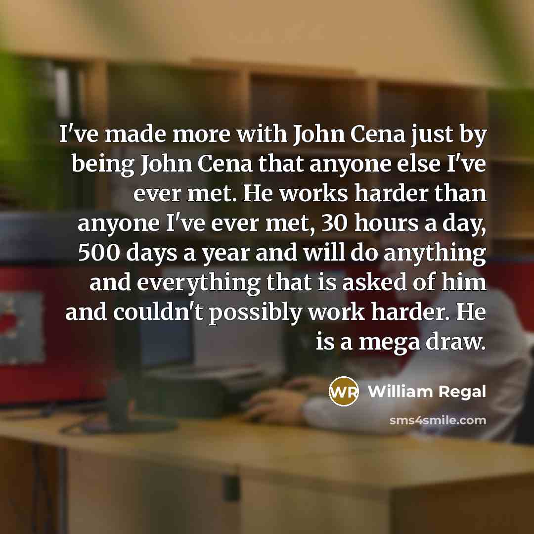 “I've made more with John Cena just by being John Cena that anyone else I've ever met. He works harder than anyone I've ever met, 30 hours a day, 500 days a year and will do anything and everything that is asked of him and couldn't possibly work harder. He is a mega draw.” quote by William Regal