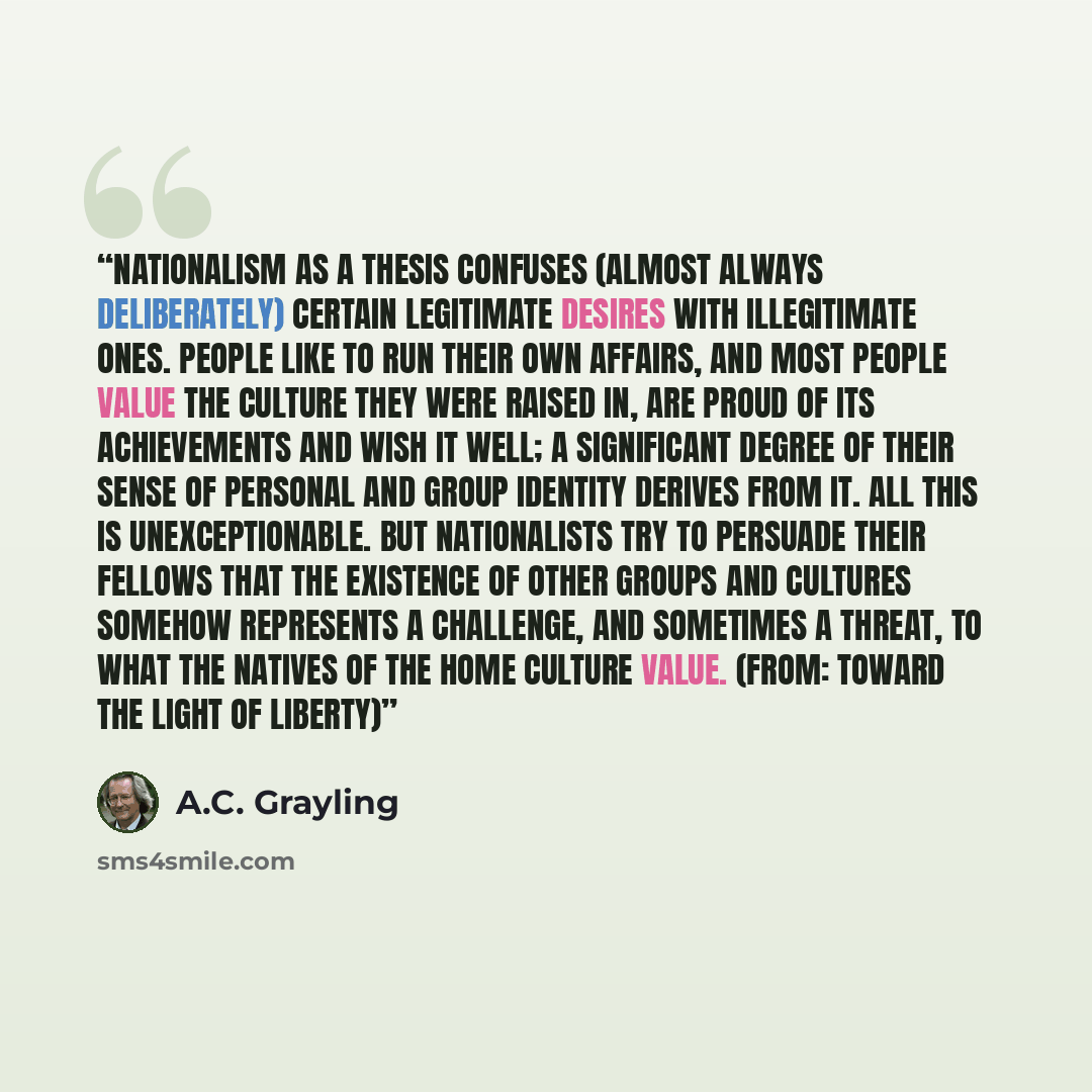 “Nationalism as a thesis confuses (almost always deliberately) certain legitimate desires with illegitimate ones. People like to run their own affairs, and most people value the culture they were raised in, are proud of its achievements and wish it well; a significant degree of their sense of…” quote by A.C. Grayling