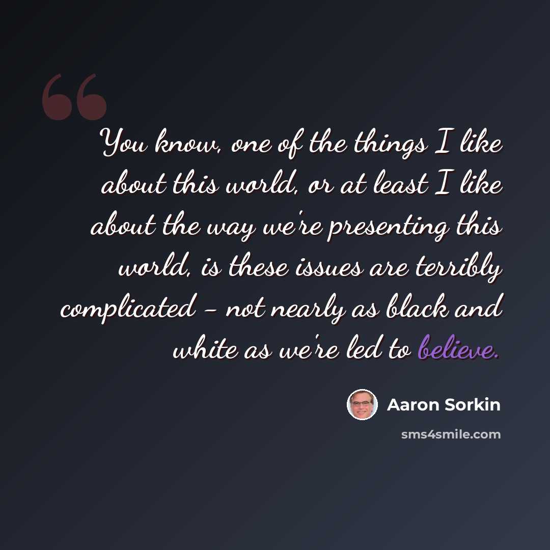“You know, one of the things I like about this world, or at least I like about the way we're presenting this world, is these issues are terribly complicated - not nearly as black and white as we're led to believe.” quote by Aaron Sorkin