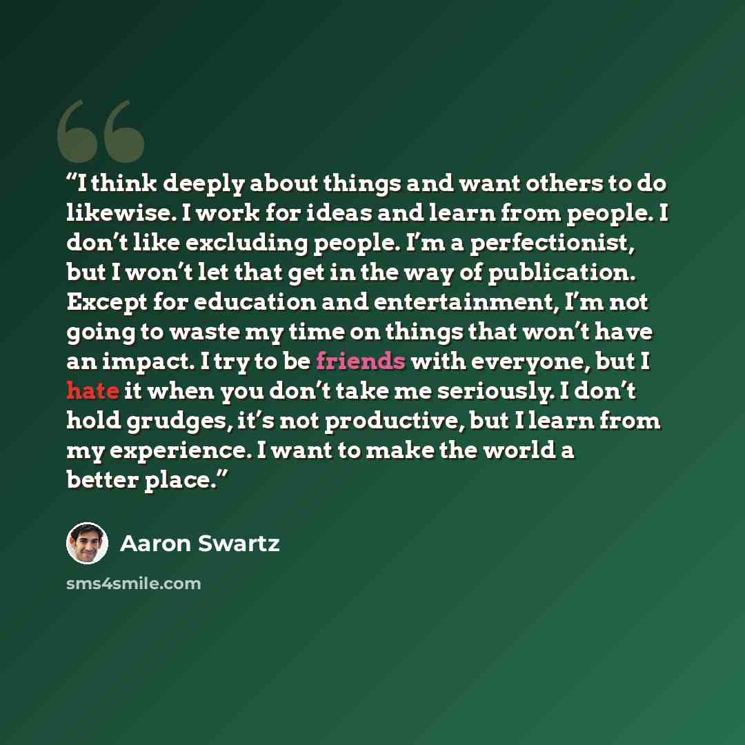 “I think deeply about things and want others to do likewise. I work for ideas and learn from people. I don’t like excluding people. I’m a perfectionist, but I won’t let that get in the way of publication. Except for education and entertainment, I’m not going to waste my time on things that won’t…” quote by Aaron Swartz