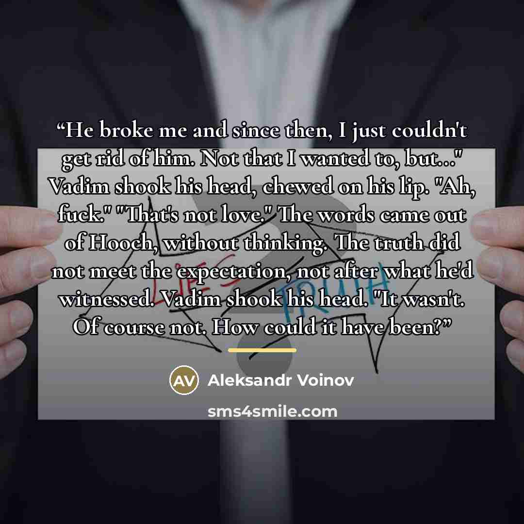 “He broke me and since then, I just couldn't get rid of him. Not that I wanted to, but..." Vadim shook his head, chewed on his lip. "Ah, fuck." "That's not love." The words came out of Hooch, without thinking. The truth did not meet the expectation, not after what he'd witnessed. Vadim shook his…” quote by Aleksandr Voinov
