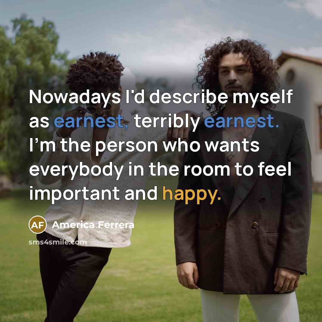 “Nowadays I'd describe myself as earnest, terribly earnest. I'm the person who wants everybody in the room to feel important and happy.” quote by America Ferrera