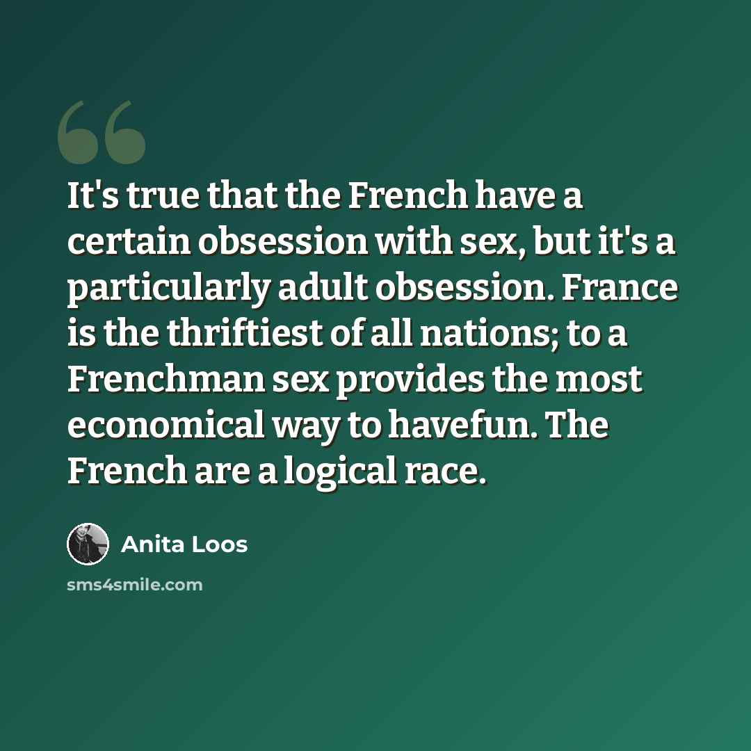 “It's true that the French have a certain obsession with sex, but it's a particularly adult obsession. France is the thriftiest of all nations; to a Frenchman sex provides the most economical way to havefun. The French are a logical race.” quote by Anita Loos