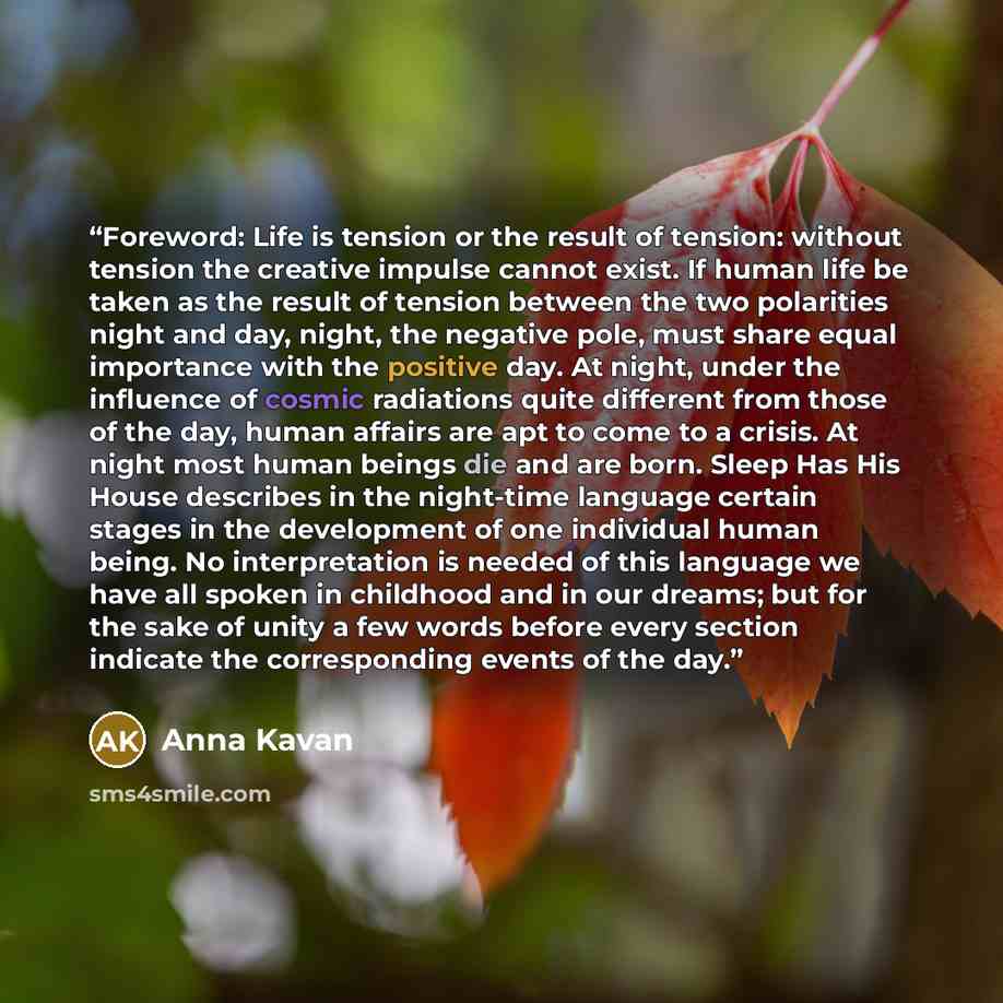 “Foreword: Life is tension or the result of tension: without tension the creative impulse cannot exist. If human life be taken as the result of tension between the two polarities night and day, night, the negative pole, must share equal importance with the positive day. At night, under the…” quote by Anna Kavan