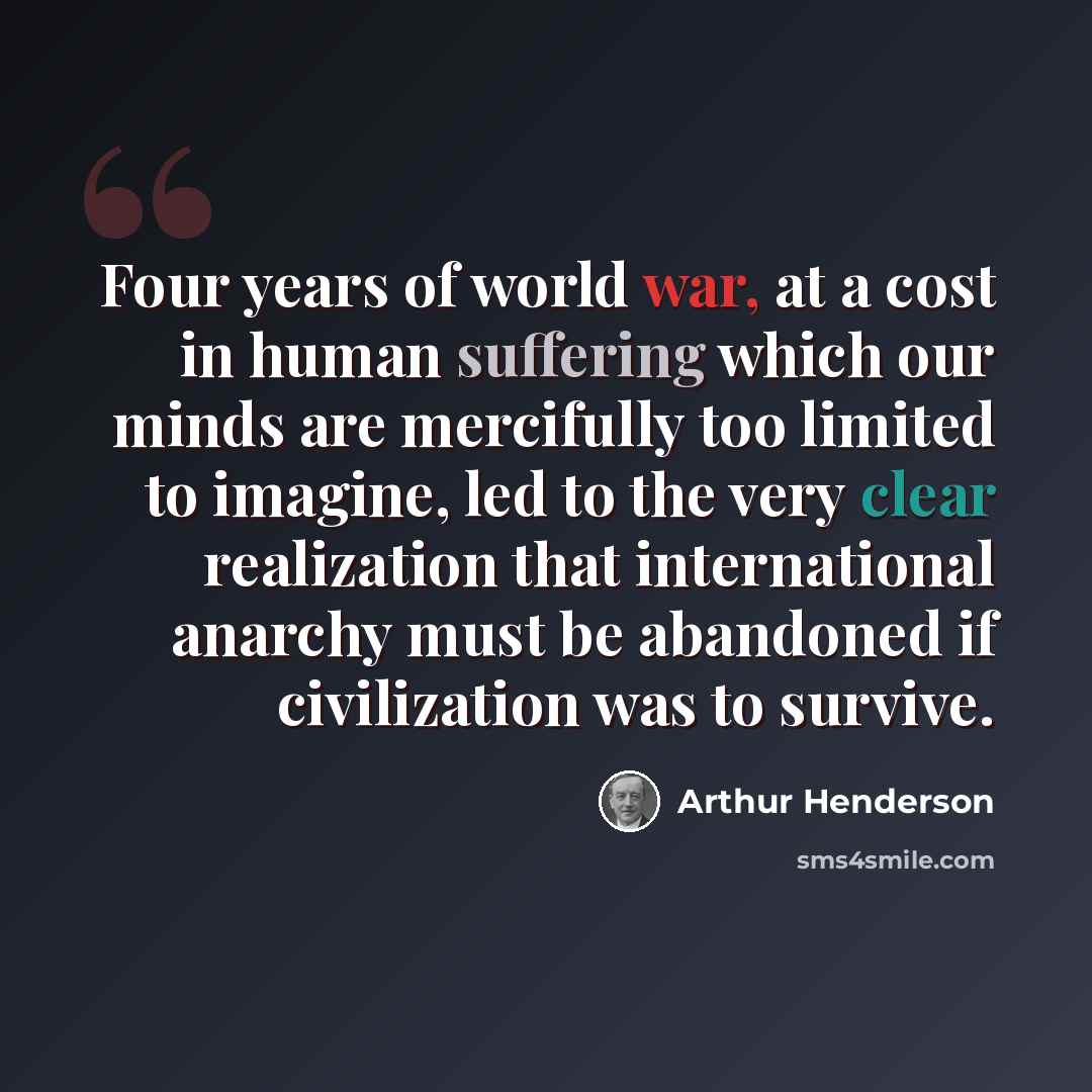 “Four years of world war, at a cost in human suffering which our minds are mercifully too limited to imagine, led to the very clear realization that international anarchy must be abandoned if civilization was to survive.” quote by Arthur Henderson