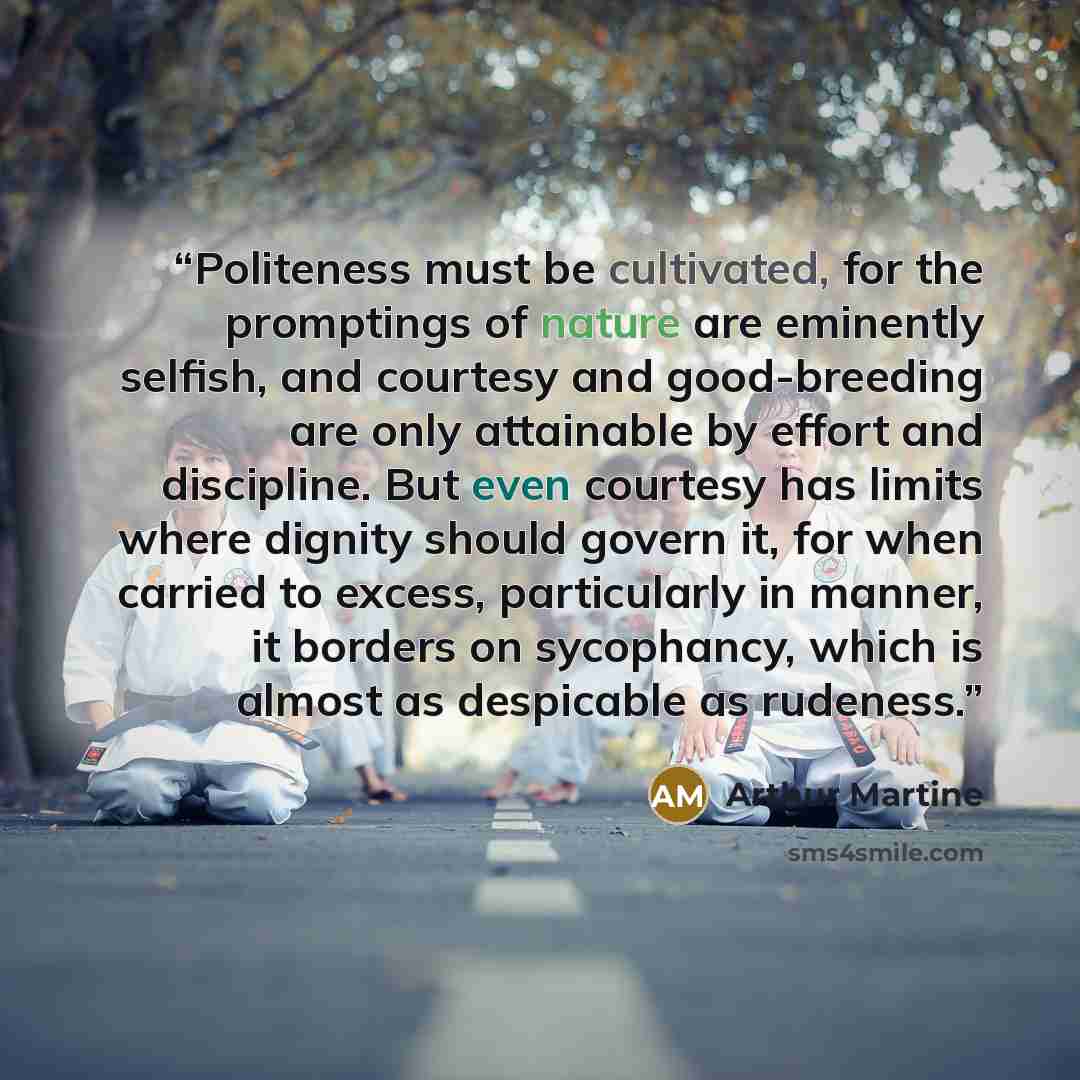 “Politeness must be cultivated, for the promptings of nature are eminently selfish, and courtesy and good-breeding are only attainable by effort and discipline. But even courtesy has limits where dignity should govern it, for when carried to excess, particularly in manner, it borders on sycophancy…” quote by Arthur Martine