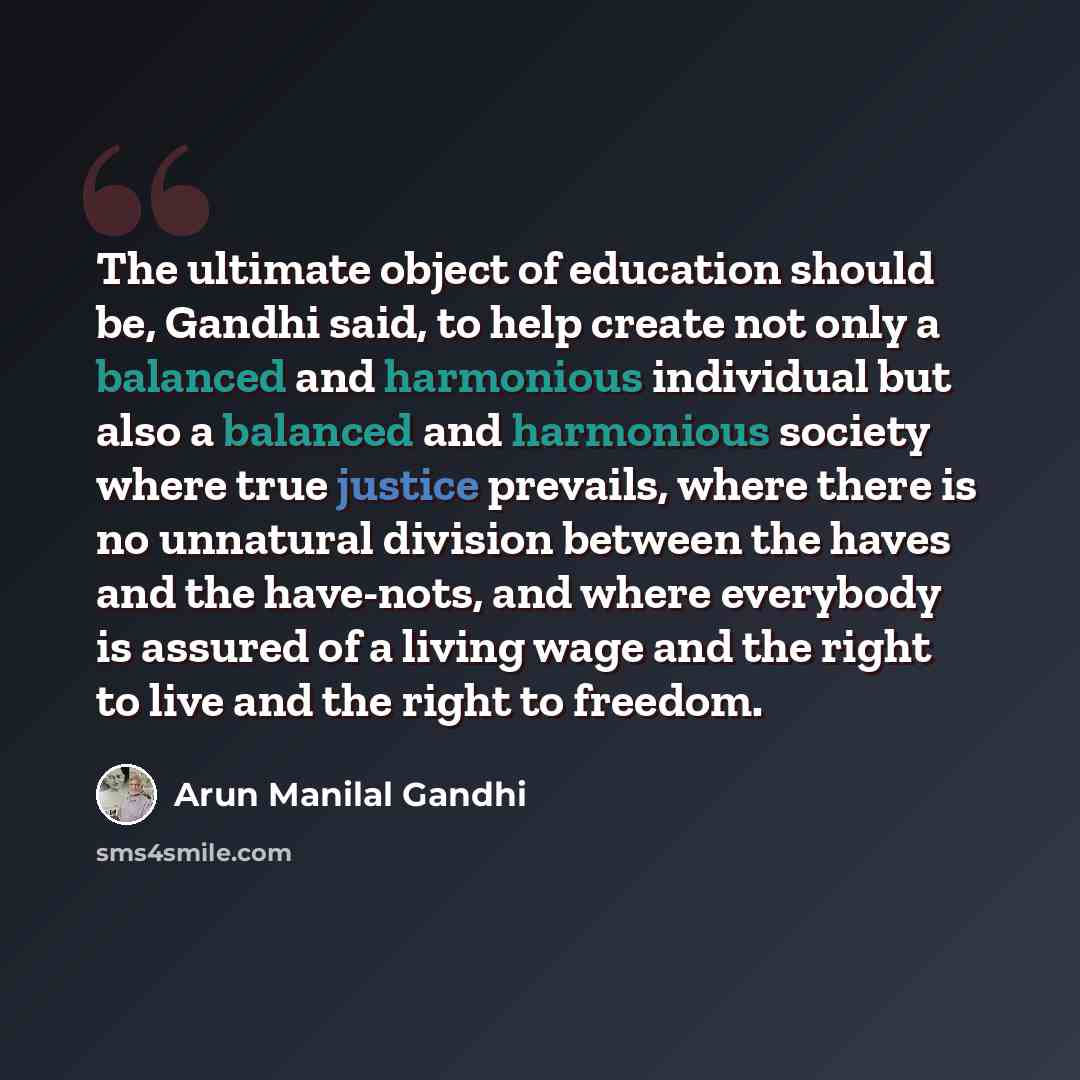 “The ultimate object of education should be, Gandhi said, to help create not only a balanced and harmonious individual but also a balanced and harmonious society where true justice prevails, where there is no unnatural division between the haves and the have-nots, and where everybody is assured of…” quote by Arun Manilal Gandhi