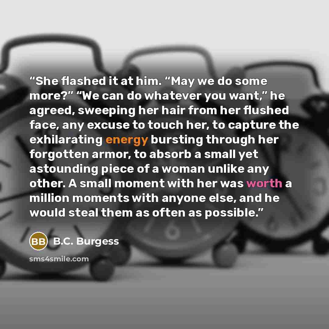 “She flashed it at him. “May we do some more?” “We can do whatever you want,” he agreed, sweeping her hair from her flushed face, any excuse to touch her, to capture the exhilarating energy bursting through her forgotten armor, to absorb a small yet astounding piece of a woman unlike any other. A…” quote by B.C. Burgess