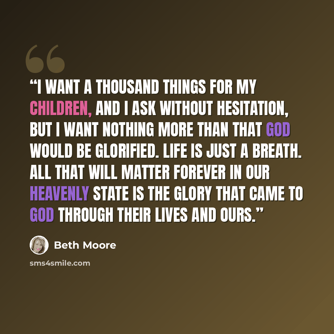 “I want a thousand things for my children, and I ask without hesitation, but I want nothing more than that God would be glorified. Life is just a breath. All that will matter forever in our heavenly state is the glory that came to God through their lives and ours.” quote by Beth Moore