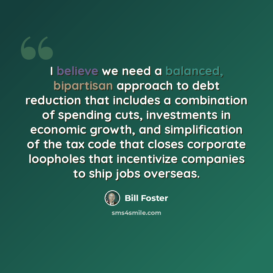“I believe we need a balanced, bipartisan approach to debt reduction that includes a combination of spending cuts, investments in economic growth, and simplification of the tax code that closes corporate loopholes that incentivize companies to ship jobs overseas.” quote by Bill Foster