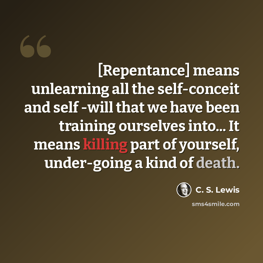 “[Repentance] means unlearning all the self-conceit and self -will that we have been training ourselves into... It means killing part of yourself, under-going a kind of death.” quote by C. S. Lewis