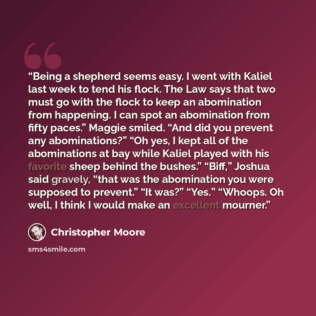 “Being a shepherd seems easy. I went with Kaliel last week to tend his flock. The Law says that two must go with the flock to keep an abomination from happening. I can spot an abomination from fifty paces.” Maggie smiled. “And did you prevent any abominations?” “Oh yes, I kept all of the…” quote by Christopher Moore