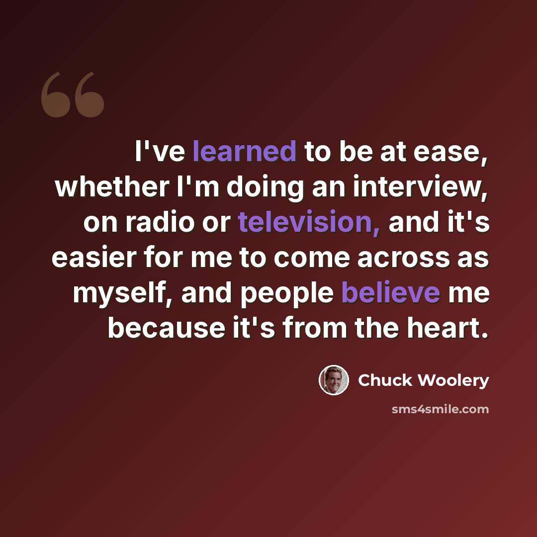“I've learned to be at ease, whether I'm doing an interview, on radio or television, and it's easier for me to come across as myself, and people believe me because it's from the heart.” quote by Chuck Woolery