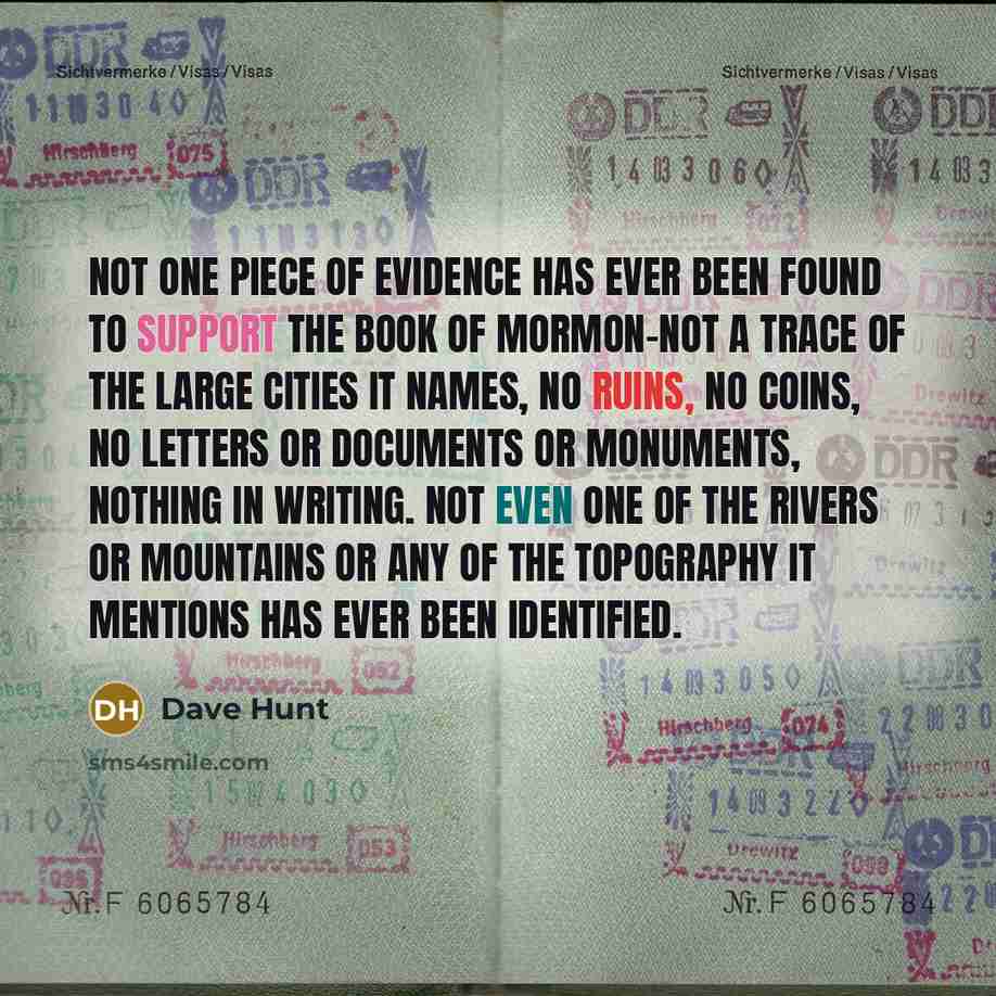 “Not one piece of evidence has ever been found to support the Book of Mormon-not a trace of the large cities it names, no ruins, no coins, no letters or documents or monuments, nothing in writing. Not even one of the rivers or mountains or any of the topography it mentions has ever been identified.” quote by Dave Hunt