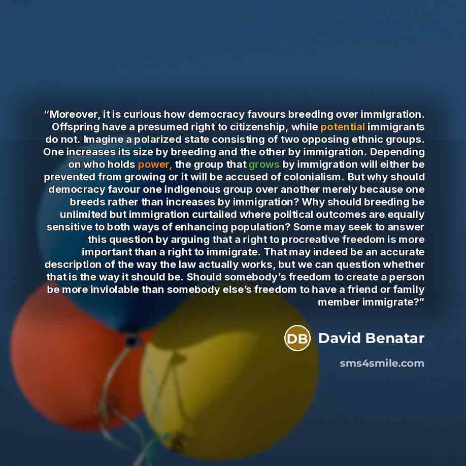 “Moreover, it is curious how democracy favours breeding over immigration. Offspring have a presumed right to citizenship, while potential immigrants do not. Imagine a polarized state consisting of two opposing ethnic groups. One increases its size by breeding and the other by immigration. Depending…” quote by David Benatar