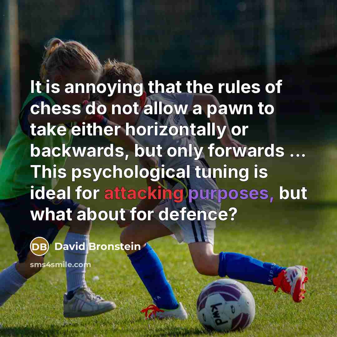 “It is annoying that the rules of chess do not allow a pawn to take either horizontally or backwards, but only forwards ... This psychological tuning is ideal for attacking purposes, but what about for defence?” quote by David Bronstein