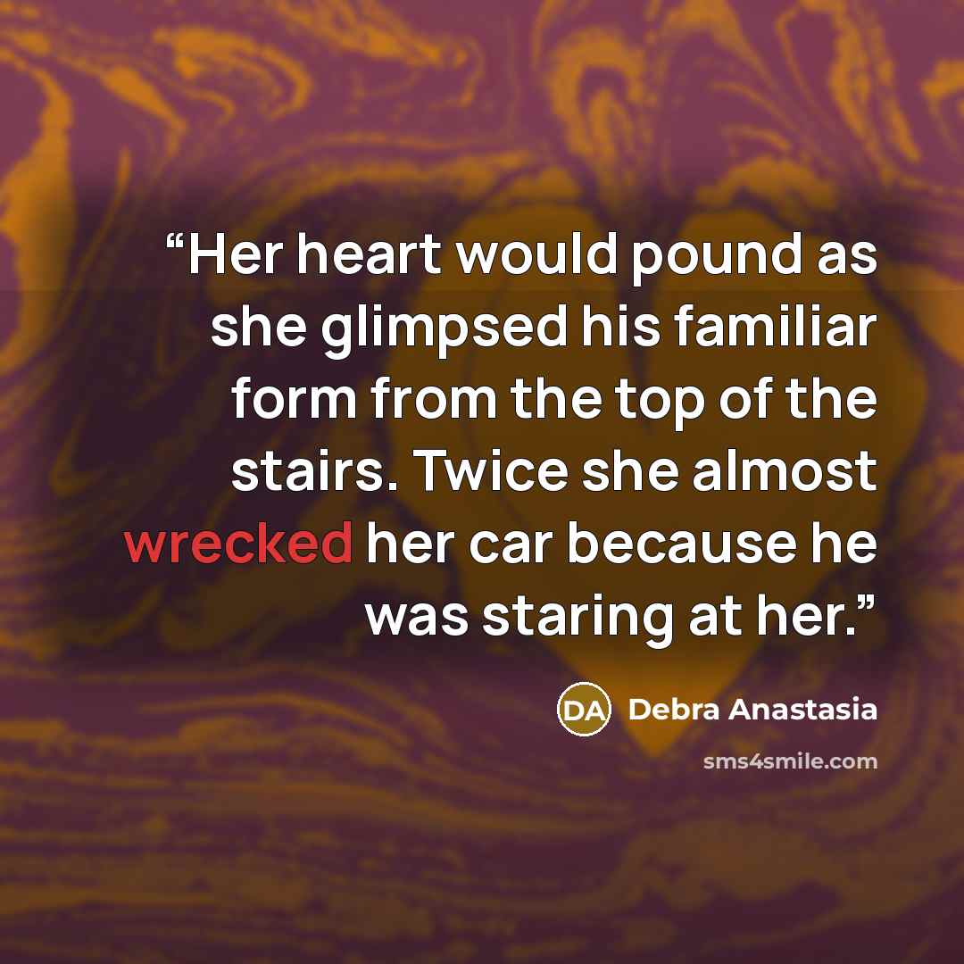 “Her heart would pound as she glimpsed his familiar form from the top of the stairs. Twice she almost wrecked her car because he was staring at her.” quote by Debra Anastasia