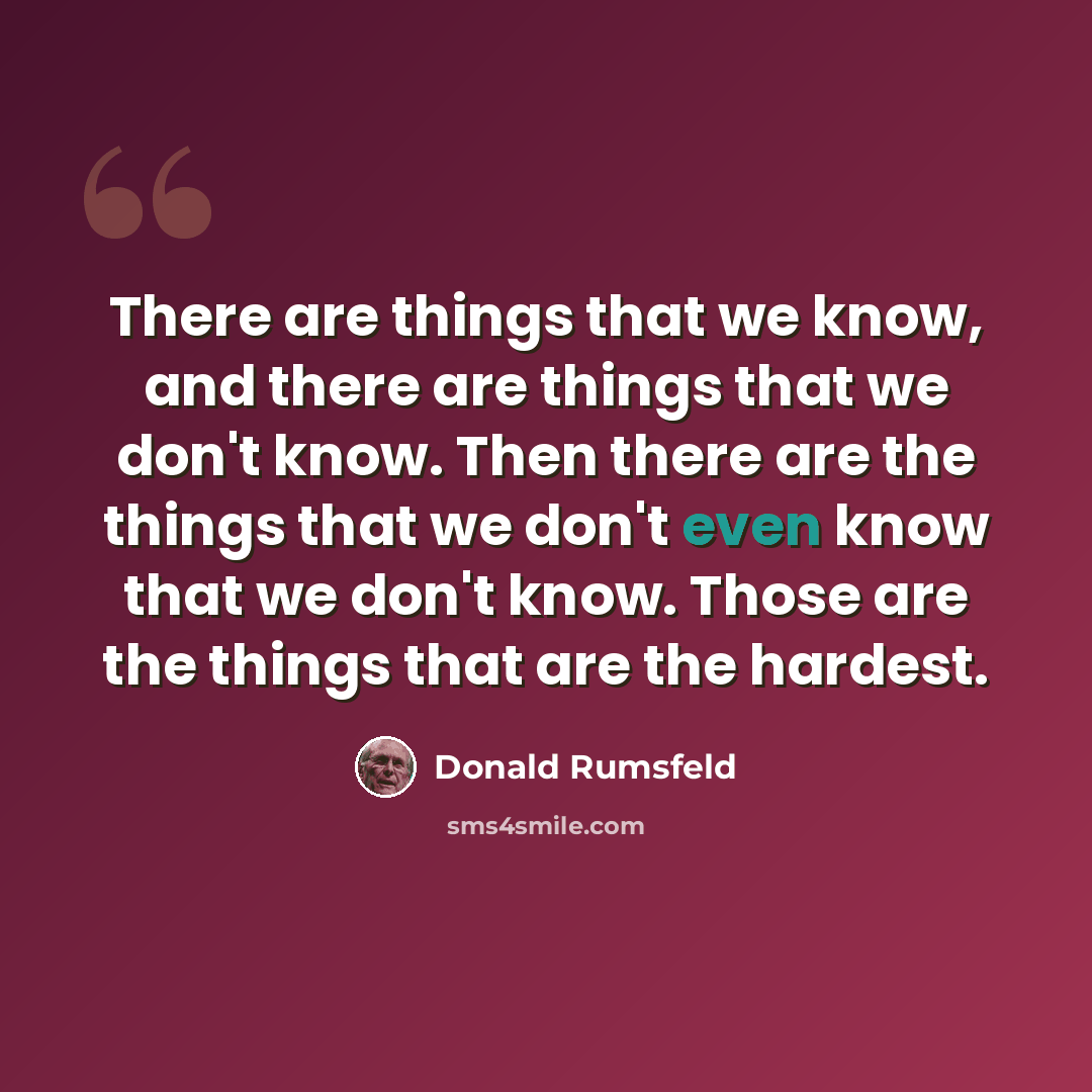 “There are things that we know, and there are things that we don't know. Then there are the things that we don't even know that we don't know. Those are the things that are the hardest.” quote by Donald Rumsfeld