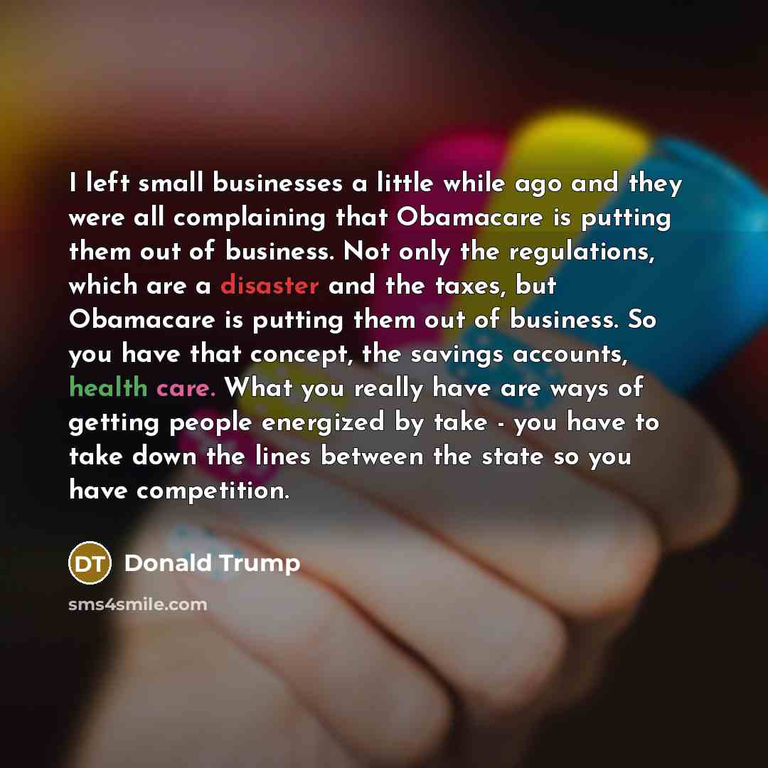“I left small businesses a little while ago and they were all complaining that Obamacare is putting them out of business. Not only the regulations, which are a disaster and the taxes, but Obamacare is putting them out of business. So you have that concept, the savings accounts, health care. What…” quote by Donald Trump