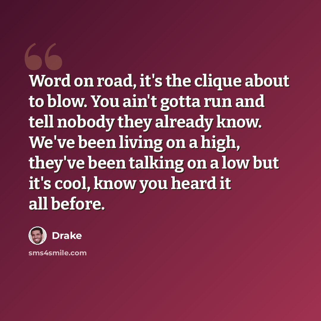 “Word on road, it's the clique about to blow. You ain't gotta run and tell nobody they already know. We've been living on a high, they've been talking on a low but it's cool, know you heard it all before.” quote by Drake
