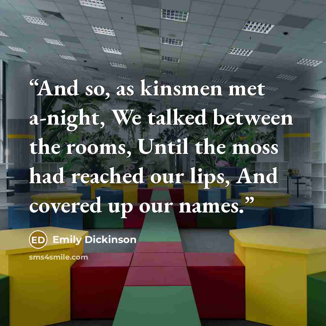 “And so, as kinsmen met a-night, We talked between the rooms, Until the moss had reached our lips, And covered up our names.” quote by Emily Dickinson