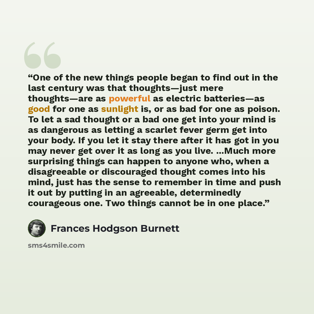 “One of the new things people began to find out in the last century was that thoughts—just mere thoughts—are as powerful as electric batteries—as good for one as sunlight is, or as bad for one as poison. To let a sad thought or a bad one get into your mind is as dangerous as letting a scarlet fever…” quote by Frances Hodgson Burnett