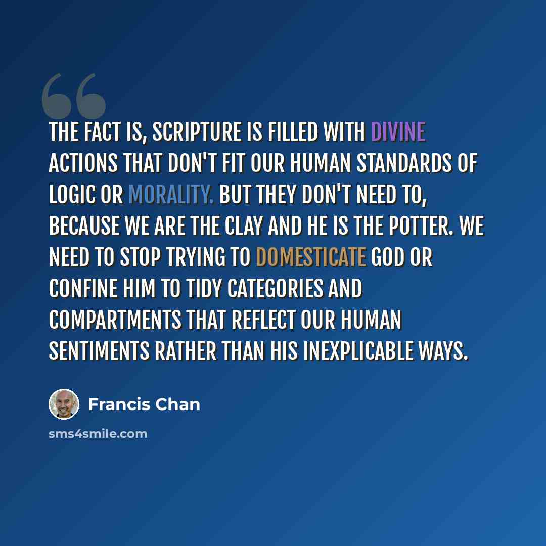 “The fact is, Scripture is filled with divine actions that don't fit our human standards of logic or morality. But they don't need to, because we are the clay and He is the Potter. We need to stop trying to domesticate God or confine Him to tidy categories and compartments that reflect our human…” quote by Francis Chan