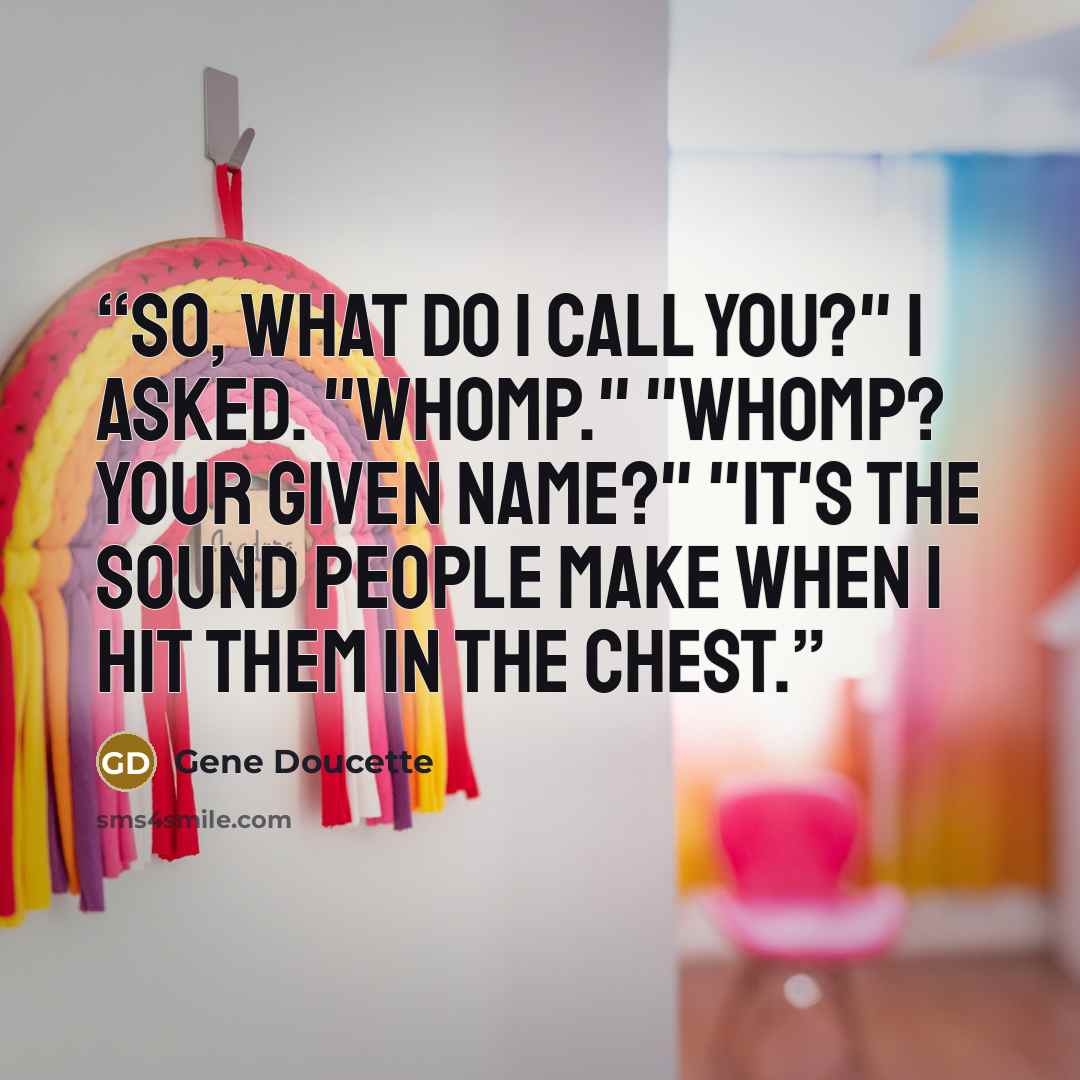 “So, what do I call you?" I asked. "Whomp." "Whomp? Your given name?" "It's the sound people make when I hit them in the chest.” quote by Gene Doucette