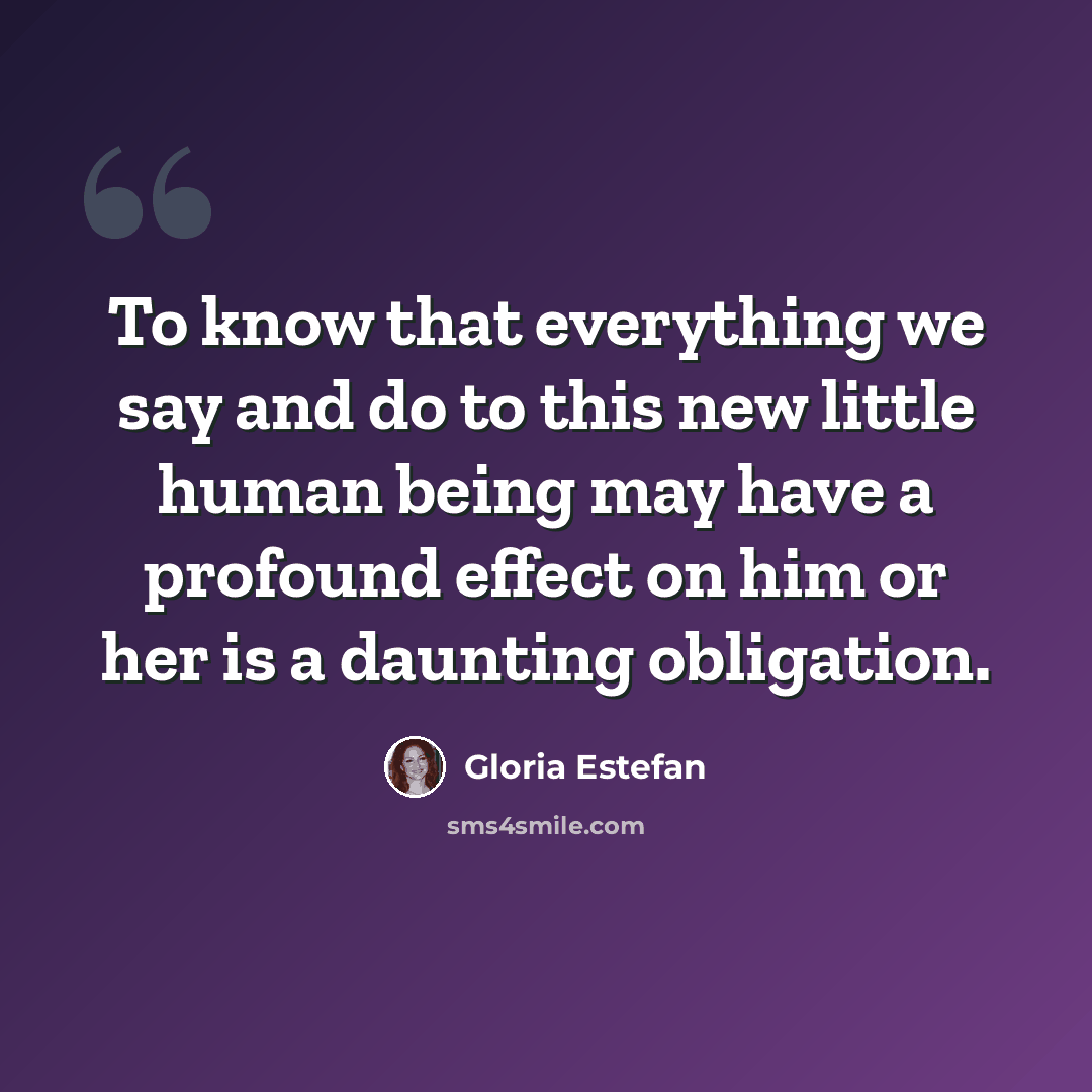 “To know that everything we say and do to this new little human being may have a profound effect on him or her is a daunting obligation.” quote by Gloria Estefan