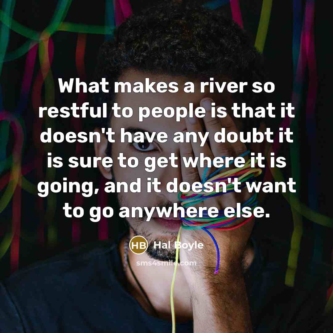 “What makes a river so restful to people is that it doesn't have any doubt it is sure to get where it is going, and it doesn't want to go anywhere else.” quote by Hal Boyle