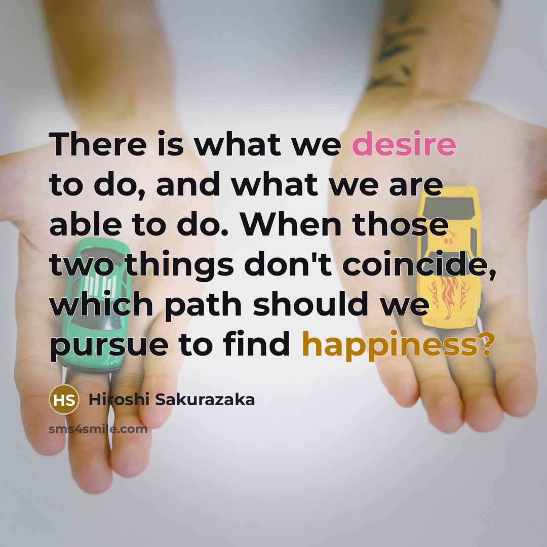 “There is what we desire to do, and what we are able to do. When those two things don't coincide, which path should we pursue to find happiness?” quote by Hiroshi Sakurazaka