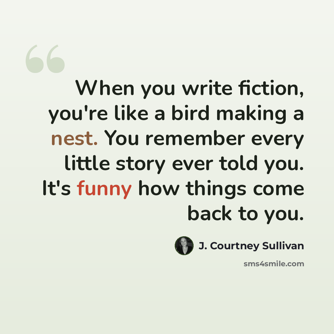 “When you write fiction, you're like a bird making a nest. You remember every little story ever told you. It's funny how things come back to you.” quote by J. Courtney Sullivan