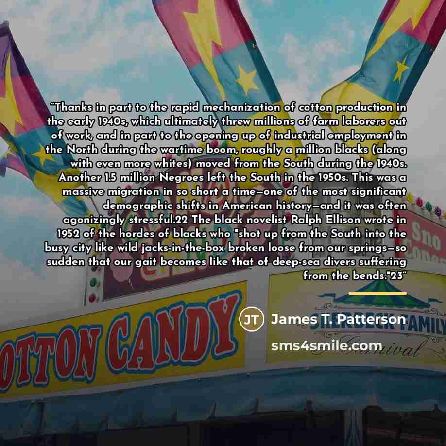 “Thanks in part to the rapid mechanization of cotton production in the early 1940s, which ultimately threw millions of farm laborers out of work, and in part to the opening up of industrial employment in the North during the wartime boom, roughly a million blacks (along with even more whites) moved…” quote by James T. Patterson