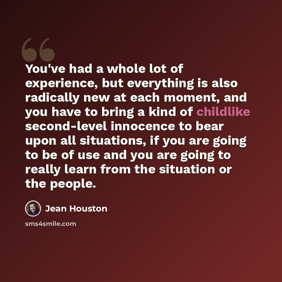 “You've had a whole lot of experience, but everything is also radically new at each moment, and you have to bring a kind of childlike second-level innocence to bear upon all situations, if you are going to be of use and you are going to really learn from the situation or the people.” quote by Jean Houston