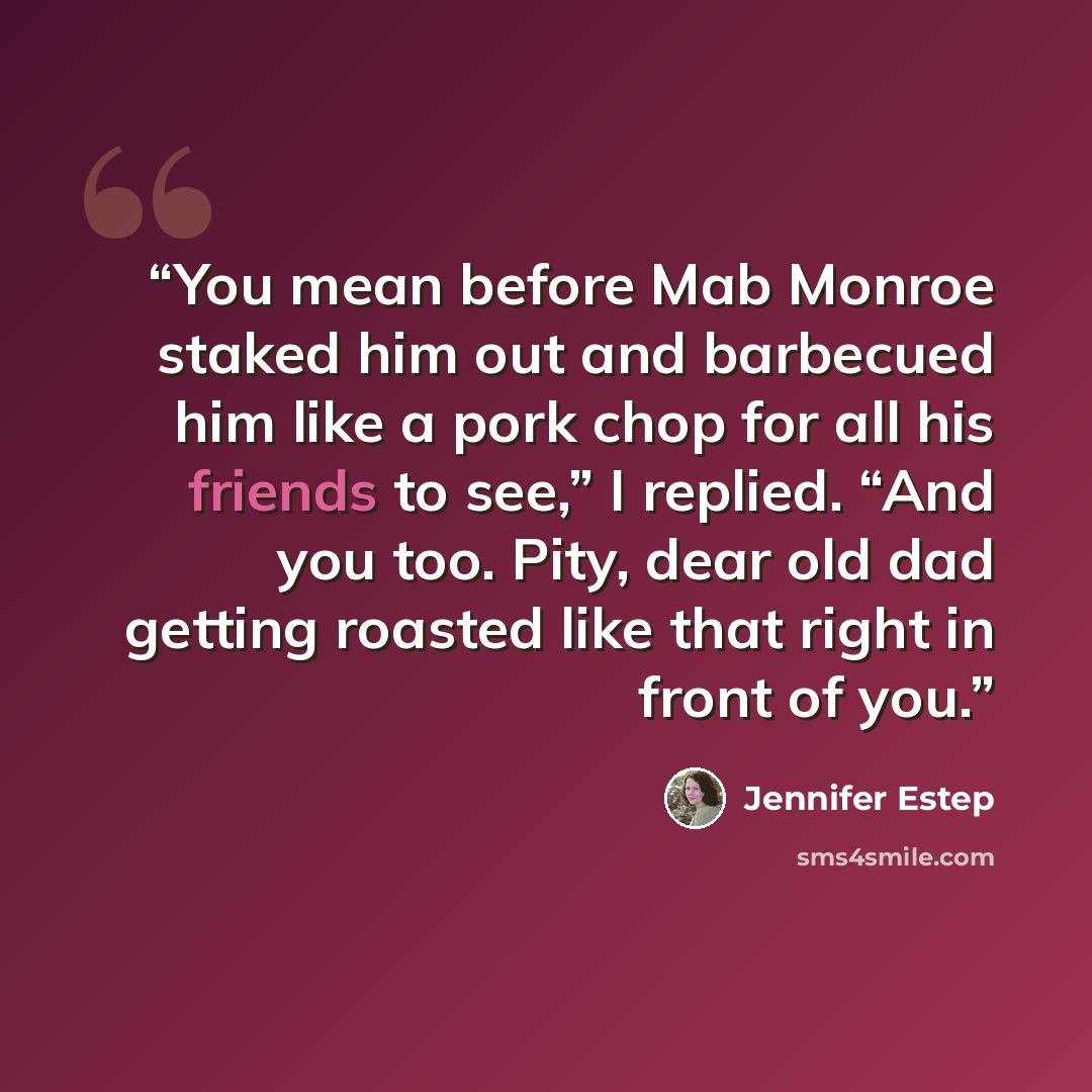 “You mean before Mab Monroe staked him out and barbecued him like a pork chop for all his friends to see,” I replied. “And you too. Pity, dear old dad getting roasted like that right in front of you.” quote by Jennifer Estep