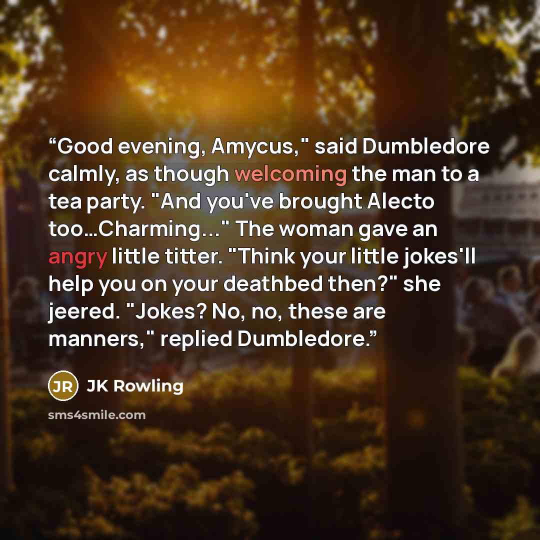 “Good evening, Amycus," said Dumbledore calmly, as though welcoming the man to a tea party. "And you've brought Alecto too…Charming..." The woman gave an angry little titter. "Think your little jokes'll help you on your deathbed then?" she jeered. "Jokes? No, no, these are manners," replied…” quote by JK Rowling