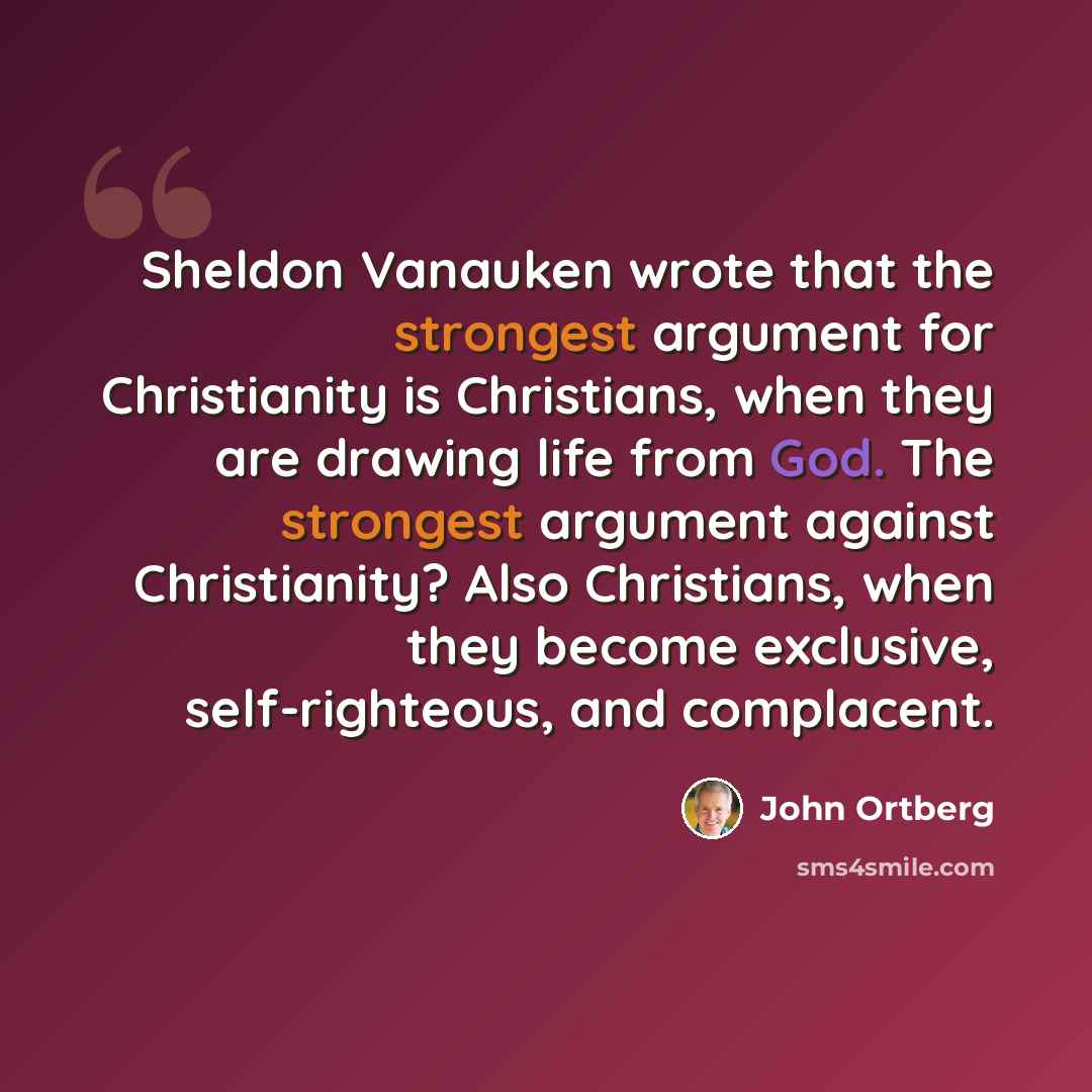 “Sheldon Vanauken wrote that the strongest argument for Christianity is Christians, when they are drawing life from God. The strongest argument against Christianity? Also Christians, when they become exclusive, self-righteous, and complacent.” quote by John Ortberg