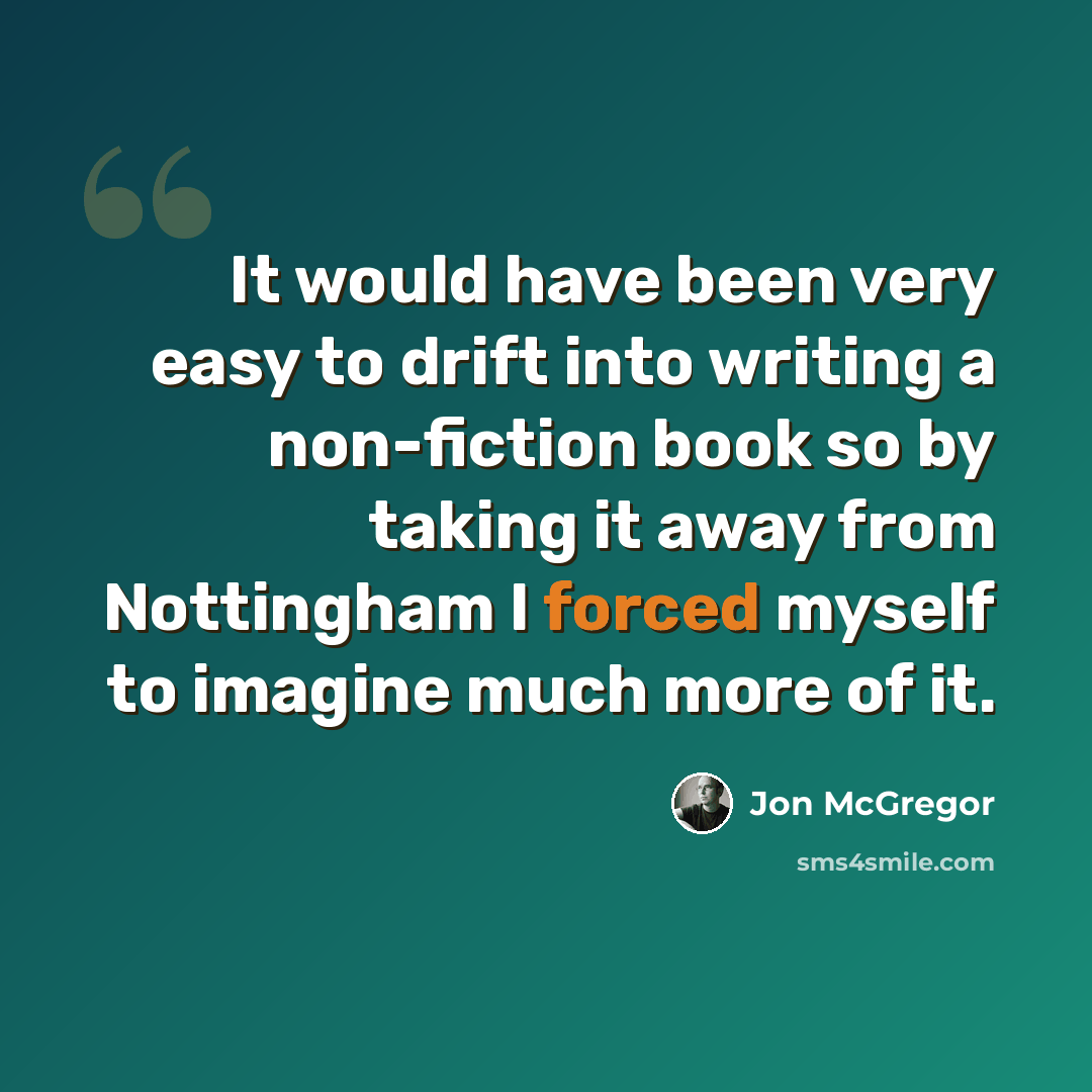 “It would have been very easy to drift into writing a non-fiction book so by taking it away from Nottingham I forced myself to imagine much more of it.” quote by Jon McGregor
