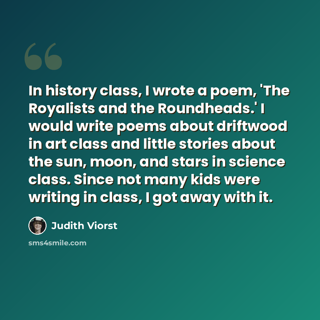 “In history class, I wrote a poem, 'The Royalists and the Roundheads.' I would write poems about driftwood in art class and little stories about the sun, moon, and stars in science class. Since not many kids were writing in class, I got away with it.” quote by Judith Viorst