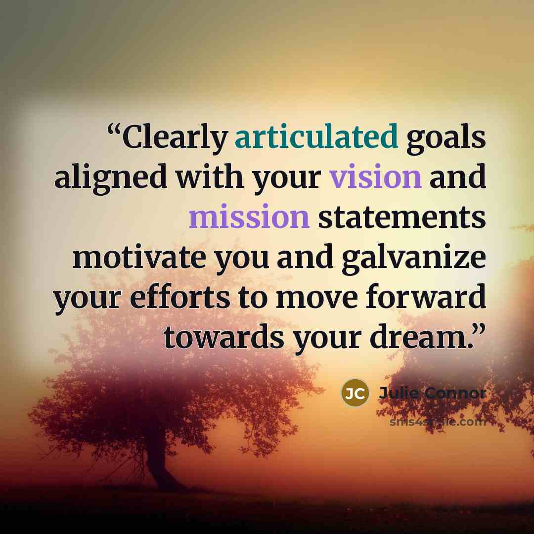 “Clearly articulated goals aligned with your vision and mission statements motivate you and galvanize your efforts to move forward towards your dream.” quote by Julie Connor