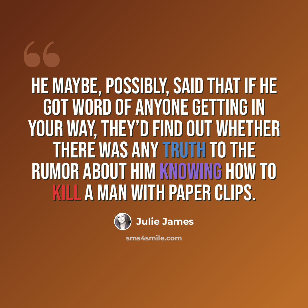 “He maybe, possibly, said that if he got word of anyone getting in your way, they’d find out whether there was any truth to the rumor about him knowing how to kill a man with paper clips.” quote by Julie James