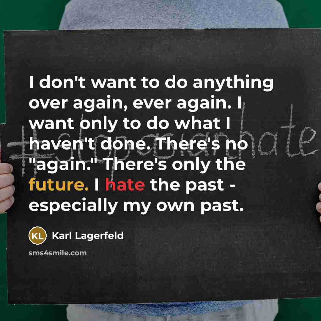 “I don't want to do anything over again, ever again. I want only to do what I haven't done. There's no "again." There's only the future. I hate the past - especially my own past.” quote by Karl Lagerfeld
