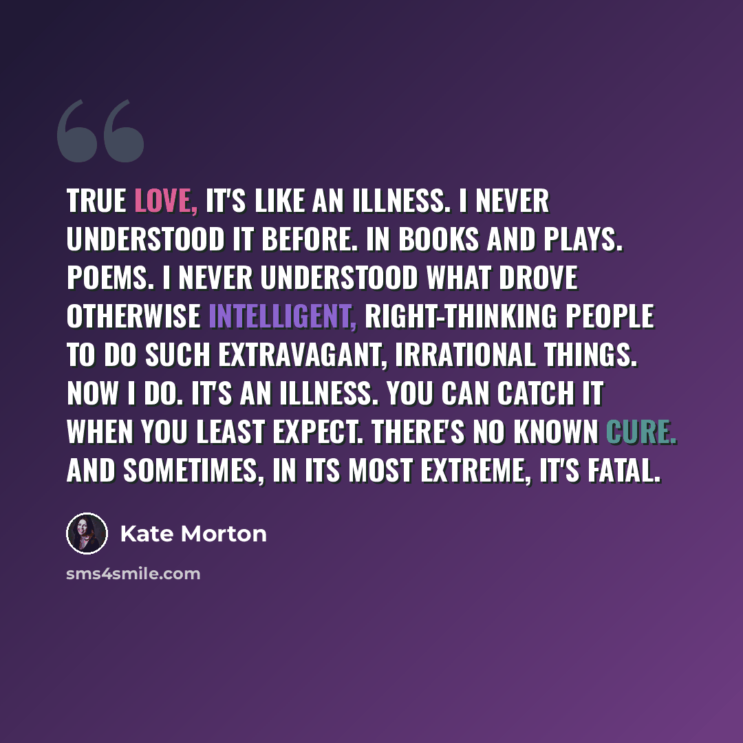 “True love, it's like an illness. I never understood it before. In books and plays. Poems. I never understood what drove otherwise intelligent, right-thinking people to do such extravagant, irrational things. Now I do. It's an illness. You can catch it when you least expect. There's no known cure…” quote by Kate Morton