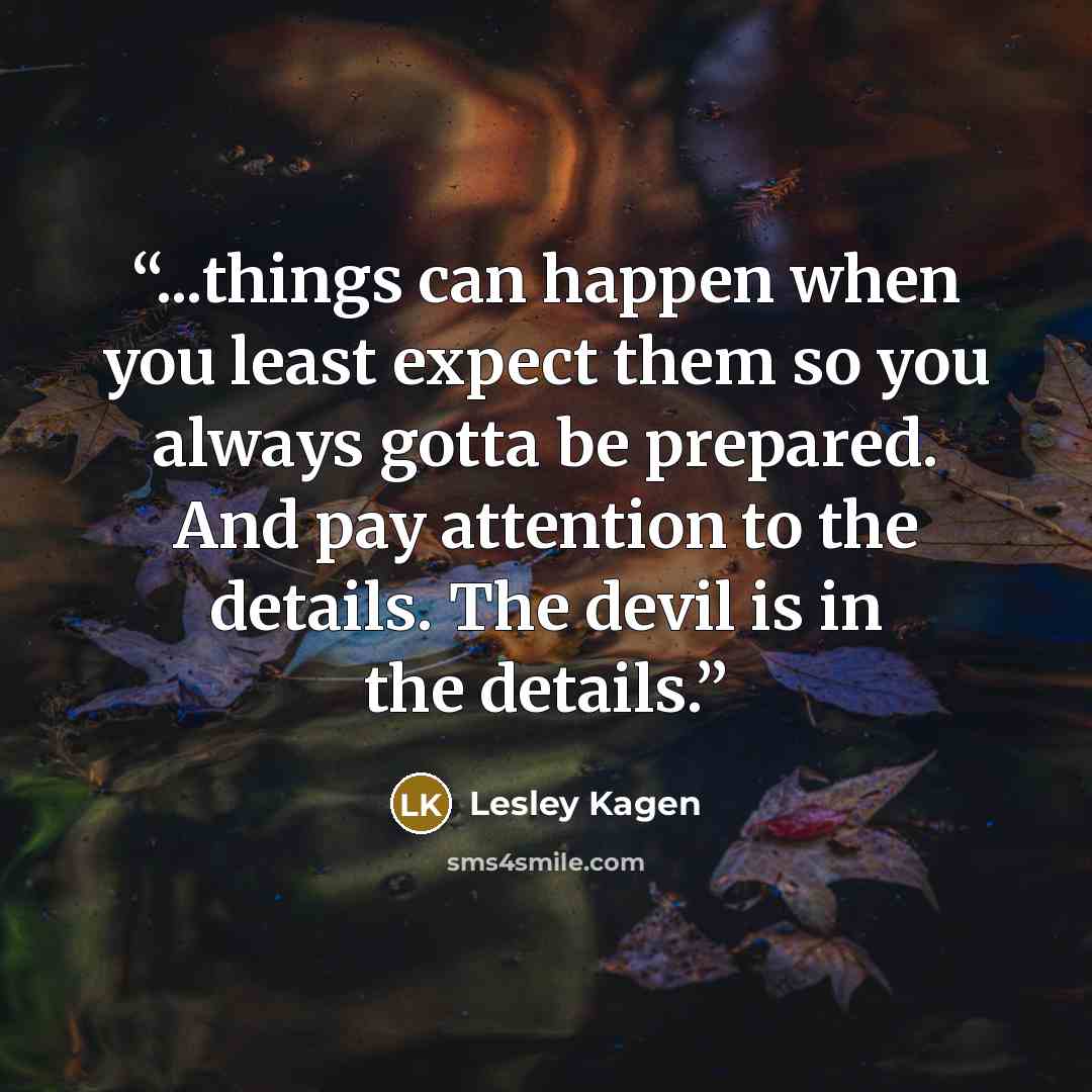 “...things can happen when you least expect them so you always gotta be prepared. And pay attention to the details. The devil is in the details.” quote by Lesley Kagen