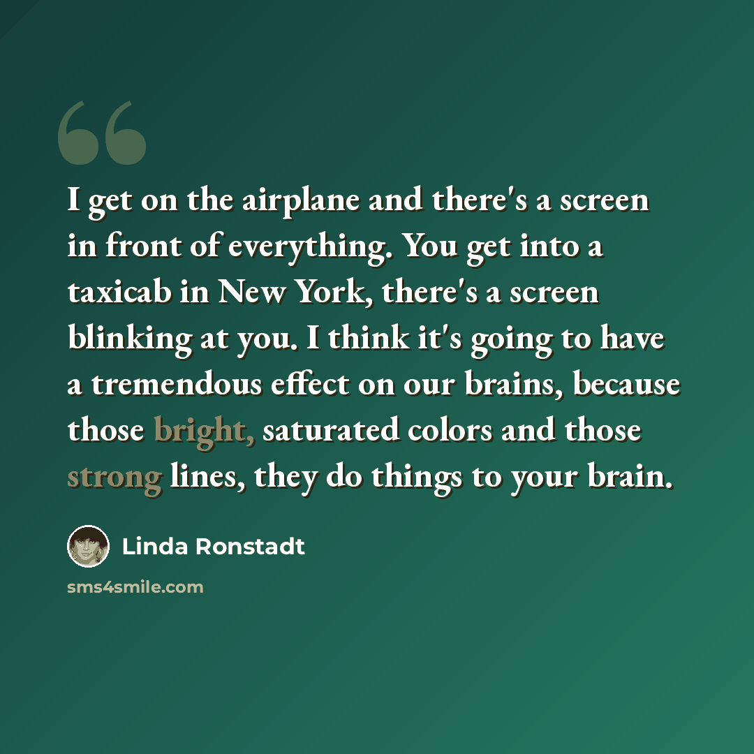 “I get on the airplane and there's a screen in front of everything. You get into a taxicab in New York, there's a screen blinking at you. I think it's going to have a tremendous effect on our brains, because those bright, saturated colors and those strong lines, they do things to your brain.” quote by Linda Ronstadt