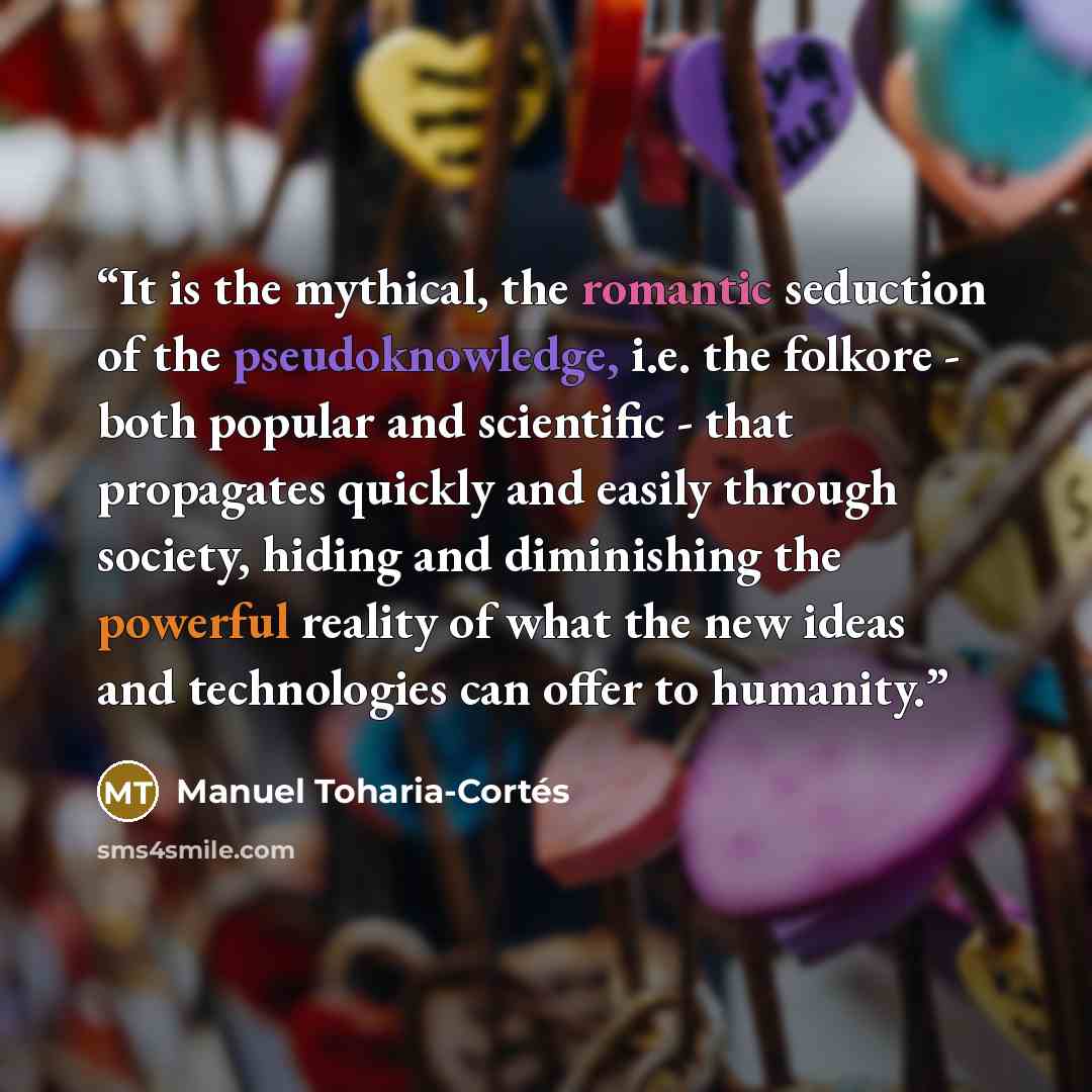 “It is the mythical, the romantic seduction of the pseudoknowledge, i.e. the folkore - both popular and scientific - that propagates quickly and easily through society, hiding and diminishing the powerful reality of what the new ideas and technologies can offer to humanity.” quote by Manuel Toharia-Cortés