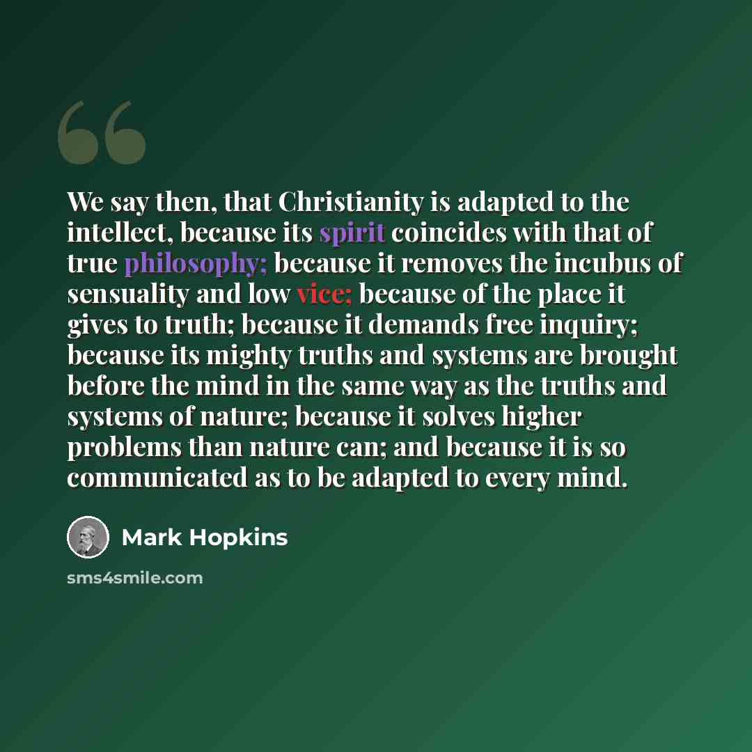 “We say then, that Christianity is adapted to the intellect, because its spirit coincides with that of true philosophy; because it removes the incubus of sensuality and low vice; because of the place it gives to truth; because it demands free inquiry; because its mighty truths and systems are…” quote by Mark Hopkins