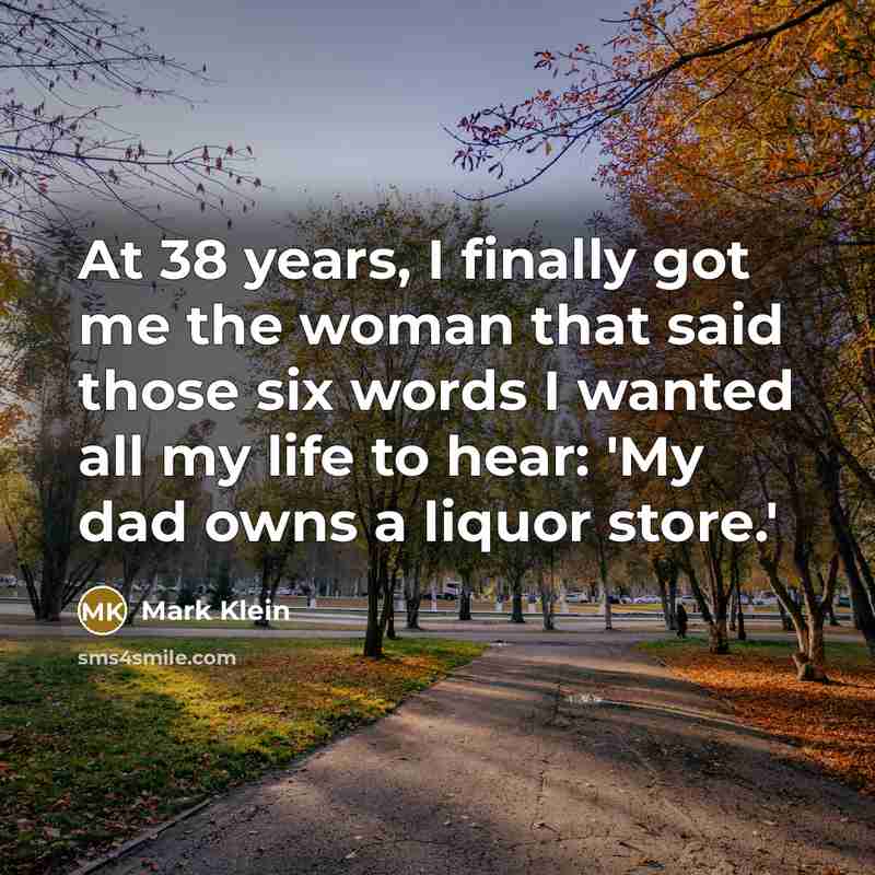 “At 38 years, I finally got me the woman that said those six words I wanted all my life to hear: 'My dad owns a liquor store.'” quote by Mark Klein