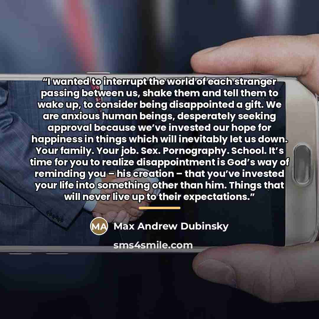 “I wanted to interrupt the world of each stranger passing between us, shake them and tell them to wake up, to consider being disappointed a gift. We are anxious human beings, desperately seeking approval because we’ve invested our hope for happiness in things which will inevitably let us down. Your…” quote by Max Andrew Dubinsky